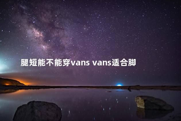 腿短能不能穿vans vans适合脚大的人穿吗